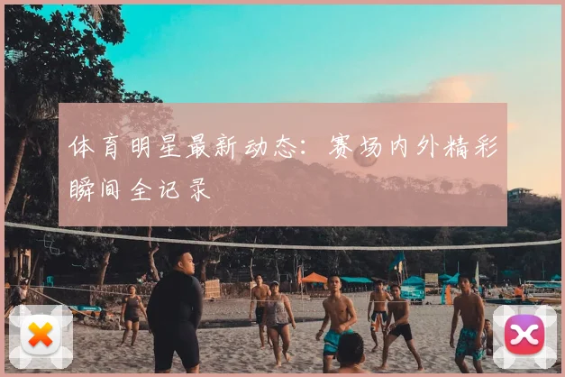 体育明星最新动态：赛场内外精彩瞬间全记录
