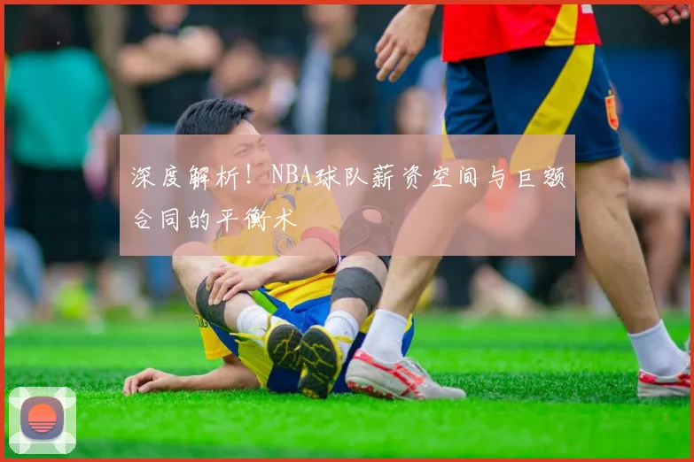 深度解析！NBA球队薪资空间与巨额合同的平衡术