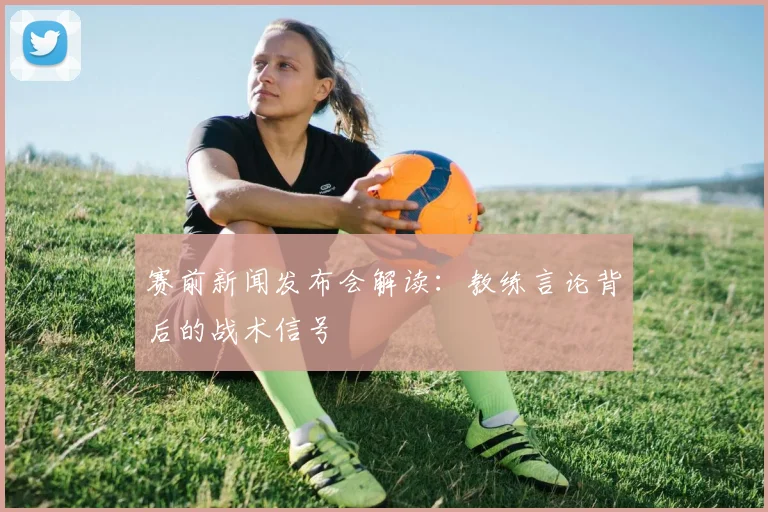 赛前新闻发布会解读：教练言论背后的战术信号