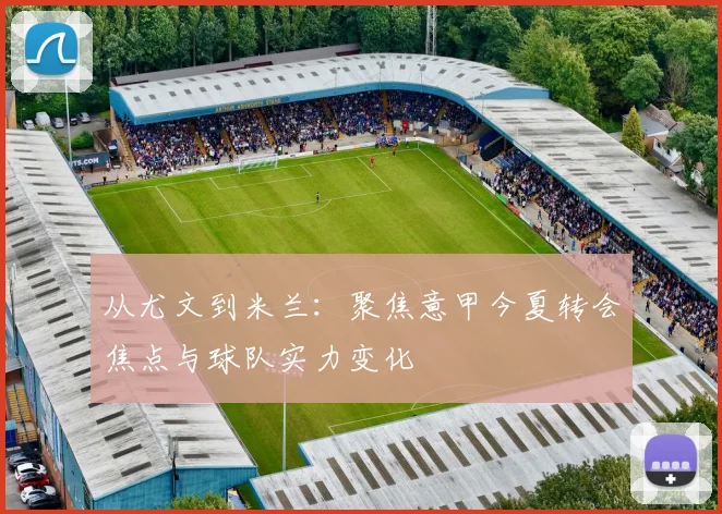 从尤文到米兰：聚焦意甲今夏转会焦点与球队实力变化