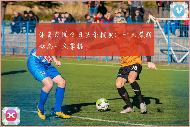 体育新闻今日头条摘要：十大最新动态一文掌握