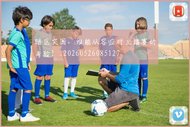 暗区突围，谁能从容应对主播赛的考验！_20260526085127