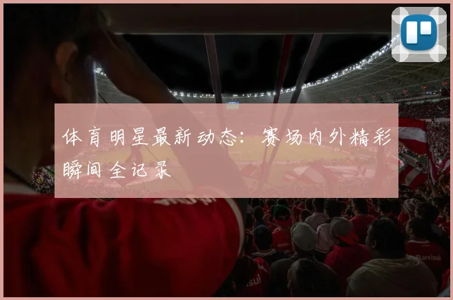 体育明星最新动态：赛场内外精彩瞬间全记录