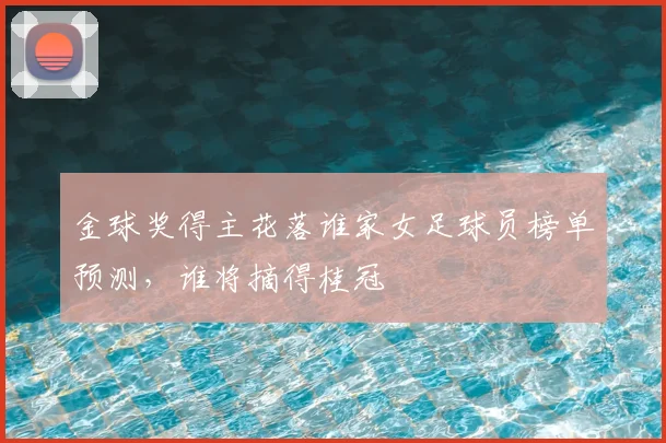 金球奖得主花落谁家女足球员榜单预测，谁将摘得桂冠